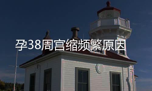 孕38周宫缩频繁原因