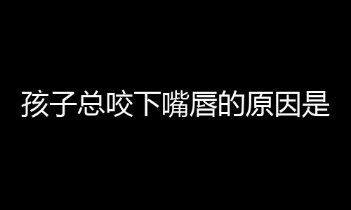 孩子总咬下嘴唇的原因是什么