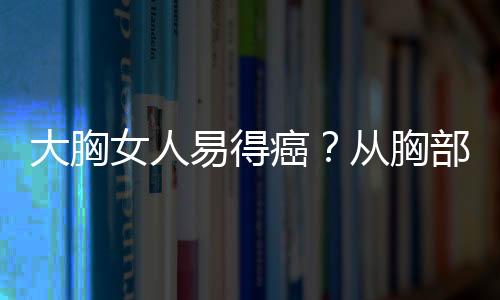 大胸女人易得癌？从胸部大小看患癌几率