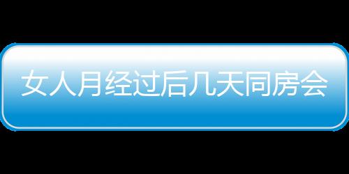 女人月经过后几天同房会怀孕的啊？