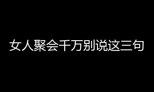 女人聚会千万别说这三句话