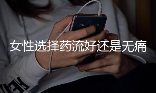 女性选择药流好还是无痛人流好