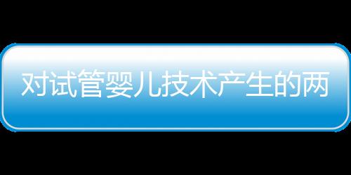 对试管婴儿技术产生的两个误区