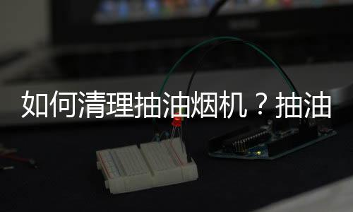 如何清理抽油烟机？抽油烟机清洗方法