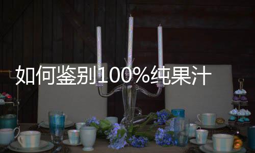 如何鉴别100%纯果汁？100%纯果汁里为啥会有水