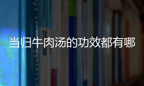 当归牛肉汤的功效都有哪些呢