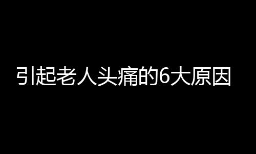 引起老人头痛的6大原因