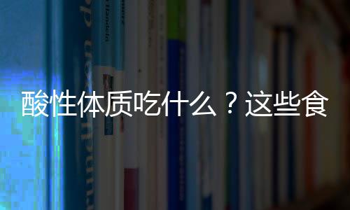 酸性体质吃什么？这些食物功能很强大