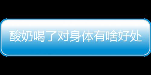 酸奶喝了对身体有啥好处？