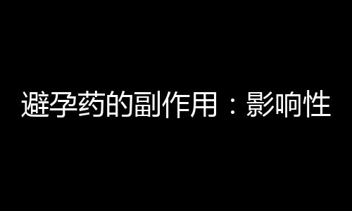 避孕药的副作用：影响性生活质量的5种避孕方式