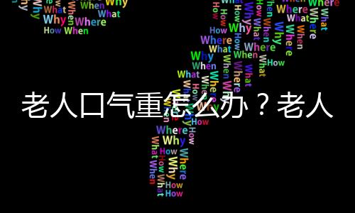 老人口气重怎么办？老人为什么会口气重