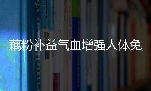 藕粉补益气血增强人体免疫力 不适合吃藕粉的三类人群