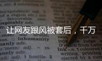 让网友跟风被套后，千万财经博主大V“大蓝”“消失”