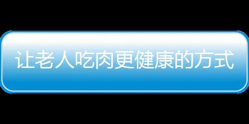 让老人吃肉更健康的方式 炖肉鲜嫩柔软较适宜