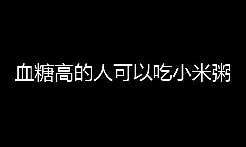 血糖高的人可以吃小米粥的吗