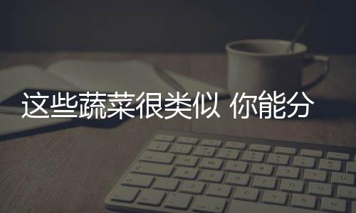 这些蔬菜很类似 你能分清吗？