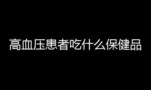 高血压患者吃什么保健品比较好？