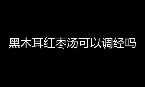 黑木耳红枣汤可以调经吗